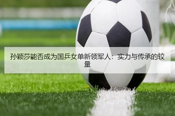 孙颖莎能否成为国乒女单新领军人：实力与传承的较量