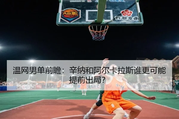 温网男单前瞻：辛纳和阿尔卡拉斯谁更可能提前出局？