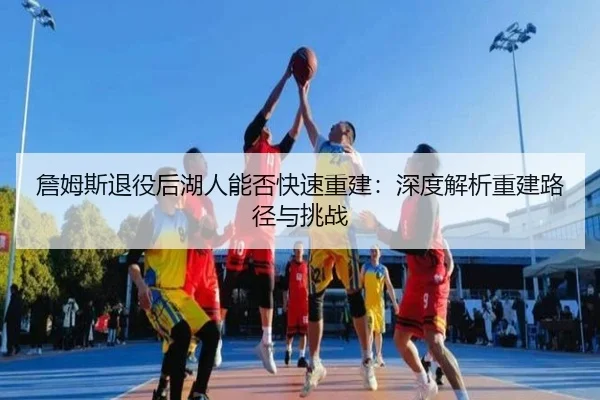 詹姆斯退役后湖人能否快速重建：深度解析重建路径与挑战